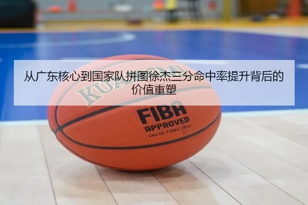 从广东核心到国家队拼图徐杰三分命中率提升背后的价值重塑