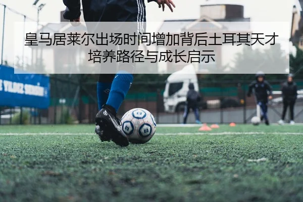 皇马居莱尔出场时间增加背后土耳其天才培养路径与成长启示
