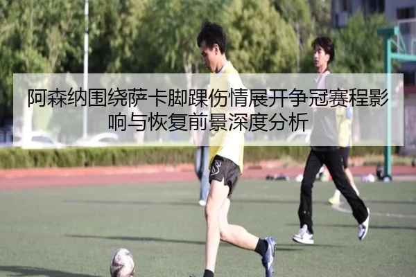 阿森纳围绕萨卡脚踝伤情展开争冠赛程影响与恢复前景深度分析