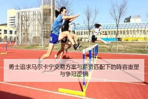 勇士追求马尔卡宁交易方案与薪资匹配下的阵容重塑与争冠逻辑